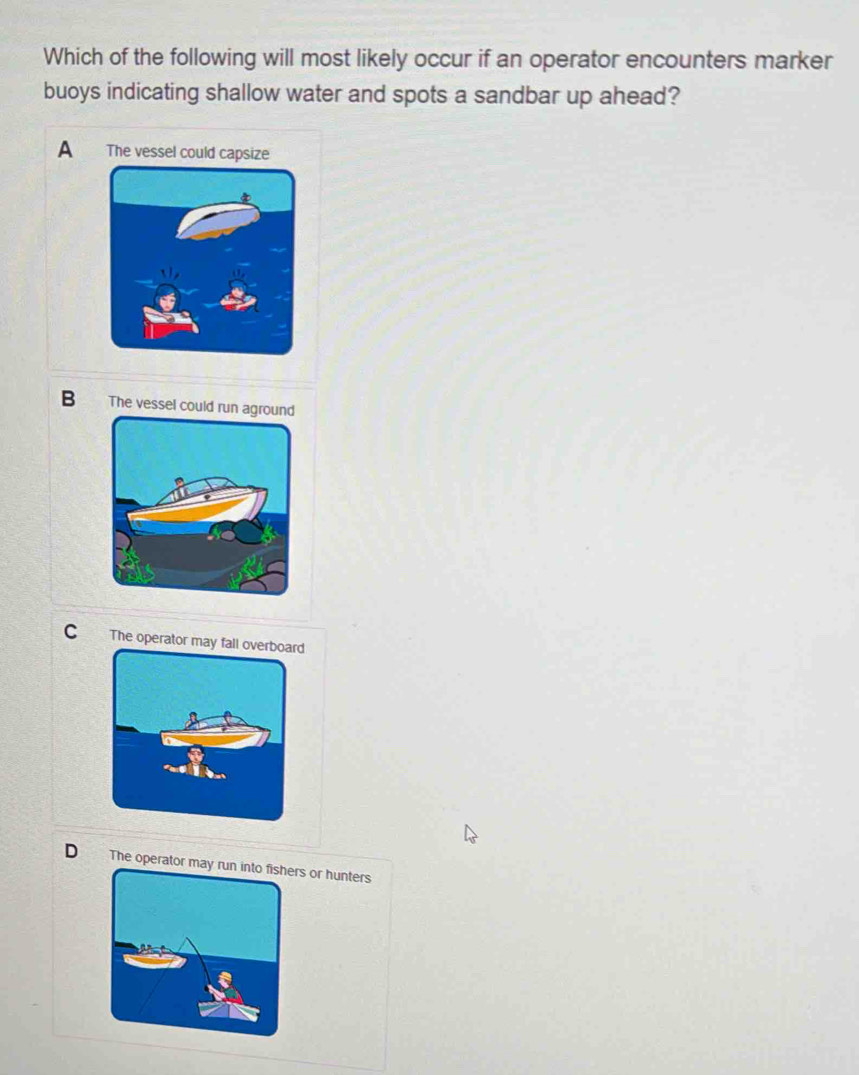 Which of the following will most likely occur if an operator encounters marker
buoys indicating shallow water and spots a sandbar up ahead?
A The vessel could capsize
B The vessel could run agrou
C The operator may fall overboard
D The operatrs or hunters