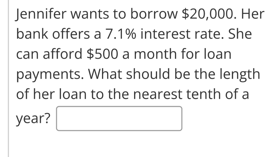 Jennifer wants to borrow $20,000. Her 
bank offers a 7.1% interest rate. She 
can afford $500 a month for loan 
payments. What should be the length 
of her loan to the nearest tenth of a
year?