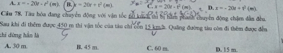 A. x=-20t-t^2(m). B. x=20t+t^2(m). C. x=20t-t^2(m) D. x=-20t+t^2(m). 
Cầu 78. Tàu hòa đang chuyển động với vận tốc 60 km/h thì bị hầm phanh chuyển động chậm dân đều.
Sau khi đi thêm được 450 m thì vận tốc của tàu chỉ còn 15 km/h. Quãng đường tàu còn đi thêm được đến
khi dừng hần là
A. 30 m. B. 45 m. C. 60 m. D. 15 m.