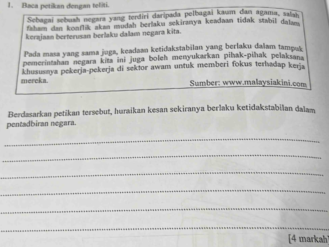 Baca petikan dengan teliti. 
Sebagai sebuah negara yang terdiri daripada pelbagai kaum dan agama, salah 
faham dan konflik akan mudah berlaku sekiranya keadaan tidak stabil dalam 
kerajaan berterusan berlaku dalam negara kita. 
Pada masa yang sama juga, keadaan ketidakstabilan yang berlaku dalam tampuk 
pemerintahan negara kita ini juga boleh menyukarkan pihak-pihak pelaksana 
khususnya pekerja-pekerja di sektor awam untuk memberi fokus terhadap kerja 
mereka. Sumber: www.malaysiakini.com 
Berdasarkan petikan tersebut, huraikan kesan sekiranya berlaku ketidakstabilan dalam 
pentadbiran negara. 
_ 
_ 
_ 
_ 
_ 
_ 
[4 markah]