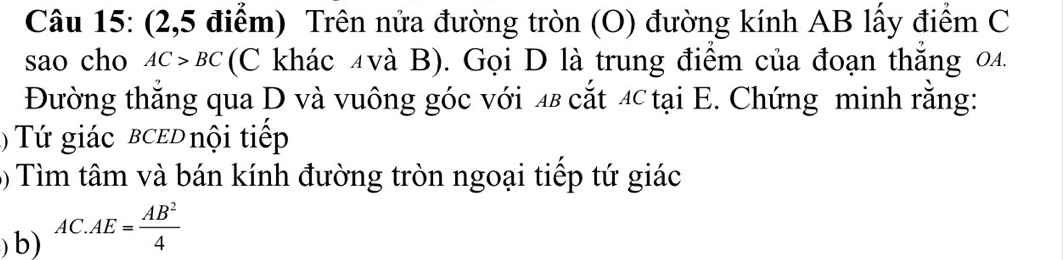 (2,5 điểm) Trên nửa đường tròn (O) đường kính AB lấy điểm C
sao cho AC>BC (C khác 4và B). Gọi D là trung điểm của đoạn thắng 04. 
Đường thắng qua D và vuông góc với 48 cắt 4 tại E. Chứng minh rằng: 
( ứ giác bced nội tiếp 
( Tìm tâm và bán kính đường tròn ngoại tiếp tứ giác 
)b) AC.AE= AB^2/4 