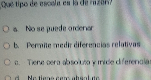 Qué tipo de escala es la de razón?
a. No se puede ordenar
b. Permite medir diferencias relativas
c. Tiene cero absoluto y mide diferencias
d. No tiene cero absoluto