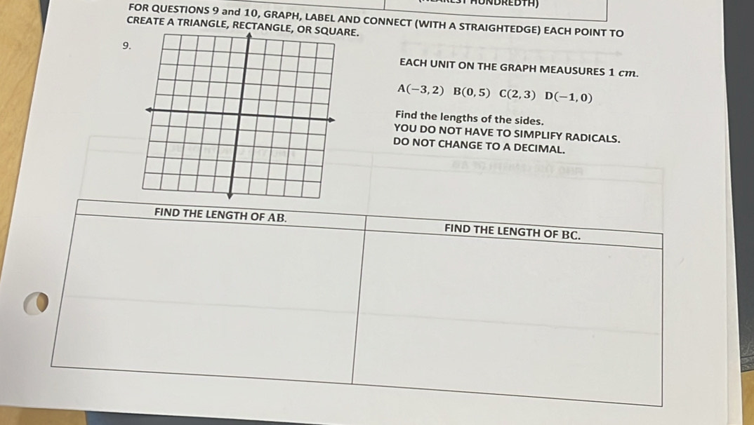 FOR QUESTIONS 9 and 10, GRAPH, LABEL AND CONNECT (WITH A STRAIGHTEDGE) EACH POINT TO 
CREATE A TRIANGLE, RECTANGLE, OR SQUARE. 
9. 
EACH UNIT ON THE GRAPH MEAUSURES 1 cm.
A(-3,2) B(0,5) C(2,3)D(-1,0)
Find the lengths of the sides. 
YOU DO NOT HAVE TO SIMPLIFY RADICALS. 
DO NOT CHANGE TO A DECIMAL. 
FIND THE LENGTH OF AB. FIND THE LENGTH OF BC.