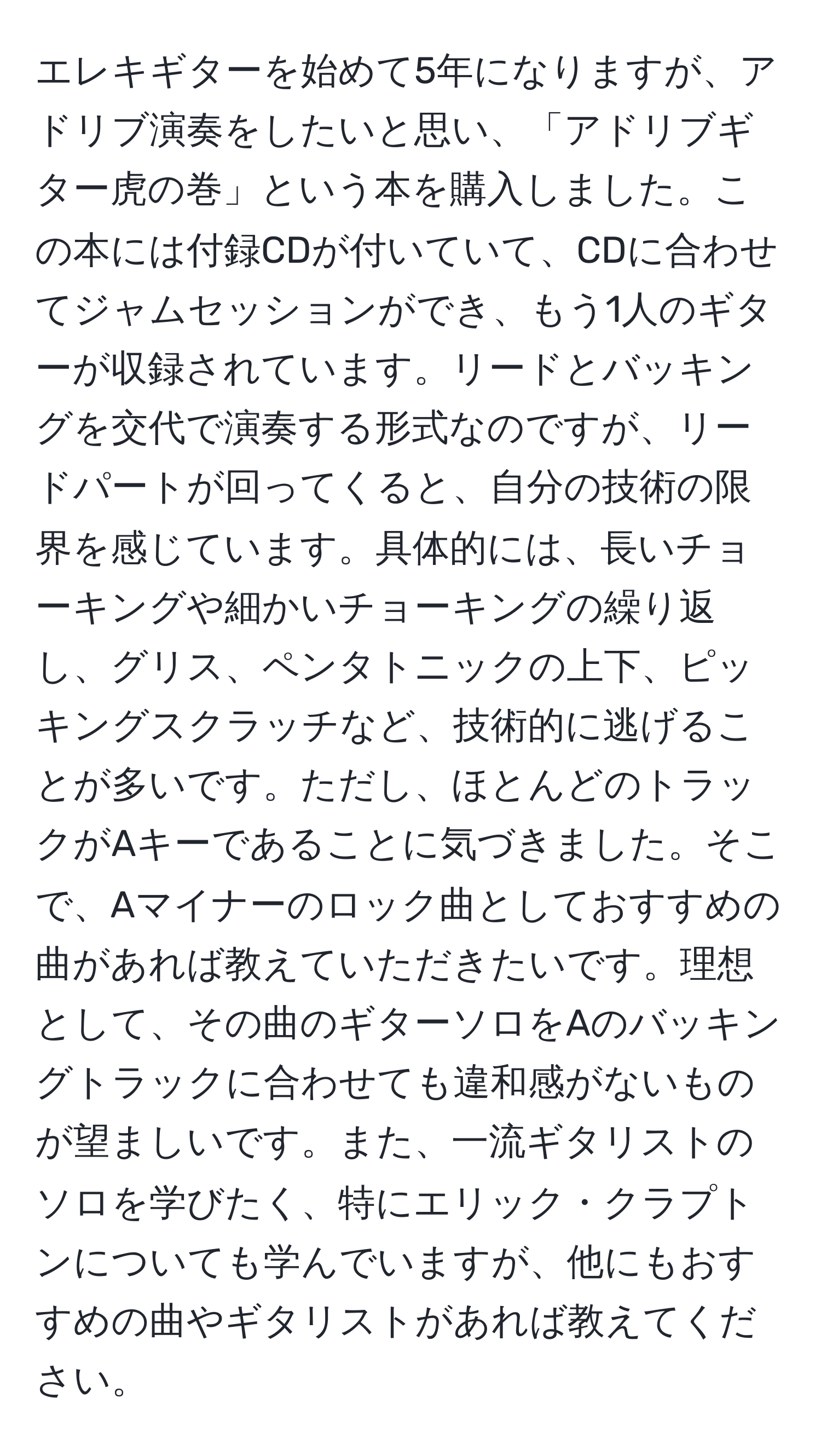 エレキギターを始めて5年になりますが、アドリブ演奏をしたいと思い、「アドリブギター虎の巻」という本を購入しました。この本には付録CDが付いていて、CDに合わせてジャムセッションができ、もう1人のギターが収録されています。リードとバッキングを交代で演奏する形式なのですが、リードパートが回ってくると、自分の技術の限界を感じています。具体的には、長いチョーキングや細かいチョーキングの繰り返し、グリス、ペンタトニックの上下、ピッキングスクラッチなど、技術的に逃げることが多いです。ただし、ほとんどのトラックがAキーであることに気づきました。そこで、Aマイナーのロック曲としておすすめの曲があれば教えていただきたいです。理想として、その曲のギターソロをAのバッキングトラックに合わせても違和感がないものが望ましいです。また、一流ギタリストのソロを学びたく、特にエリック・クラプトンについても学んでいますが、他にもおすすめの曲やギタリストがあれば教えてください。