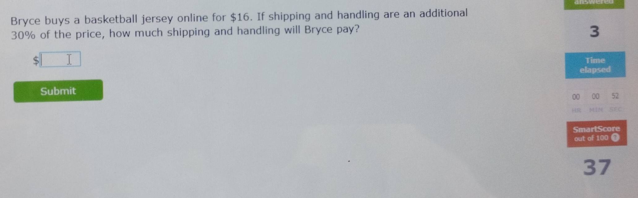 Bryce buys a basketball jersey online for $16. If shipping and handling are an additional
30% of the price, how much shipping and handling will Bryce pay?
3
□ Time 
elapsed 
Submit 
00 00 52 
HR MIN SEC 
SmartScore 
out of 100
37