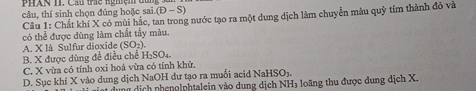 PHAN II. Cầu trác nghệm dùng sải
câu, thí sinh chọn đúng hoặc sai.(D-S)
Câu 1: Chất khí X có mùi hắc, tan trong nước tạo ra một dung dịch làm chuyển màu quỳ tím thành đỏ và
có thể được dùng làm chất tầy màu.
A. X là Sulfur dioxide (SO_2).
B. X được dùng đề điều chế H_2SO_4.
C. X vừa có tính oxi hoá vừa có tính khử.
D. Sục khí X vào dung dịch NaOH dư tạo ra muối acid NaHSO_3. 
dụng dịch phenolphtalein vào dung dịch N H 3 loãng thu được dung dịch X.