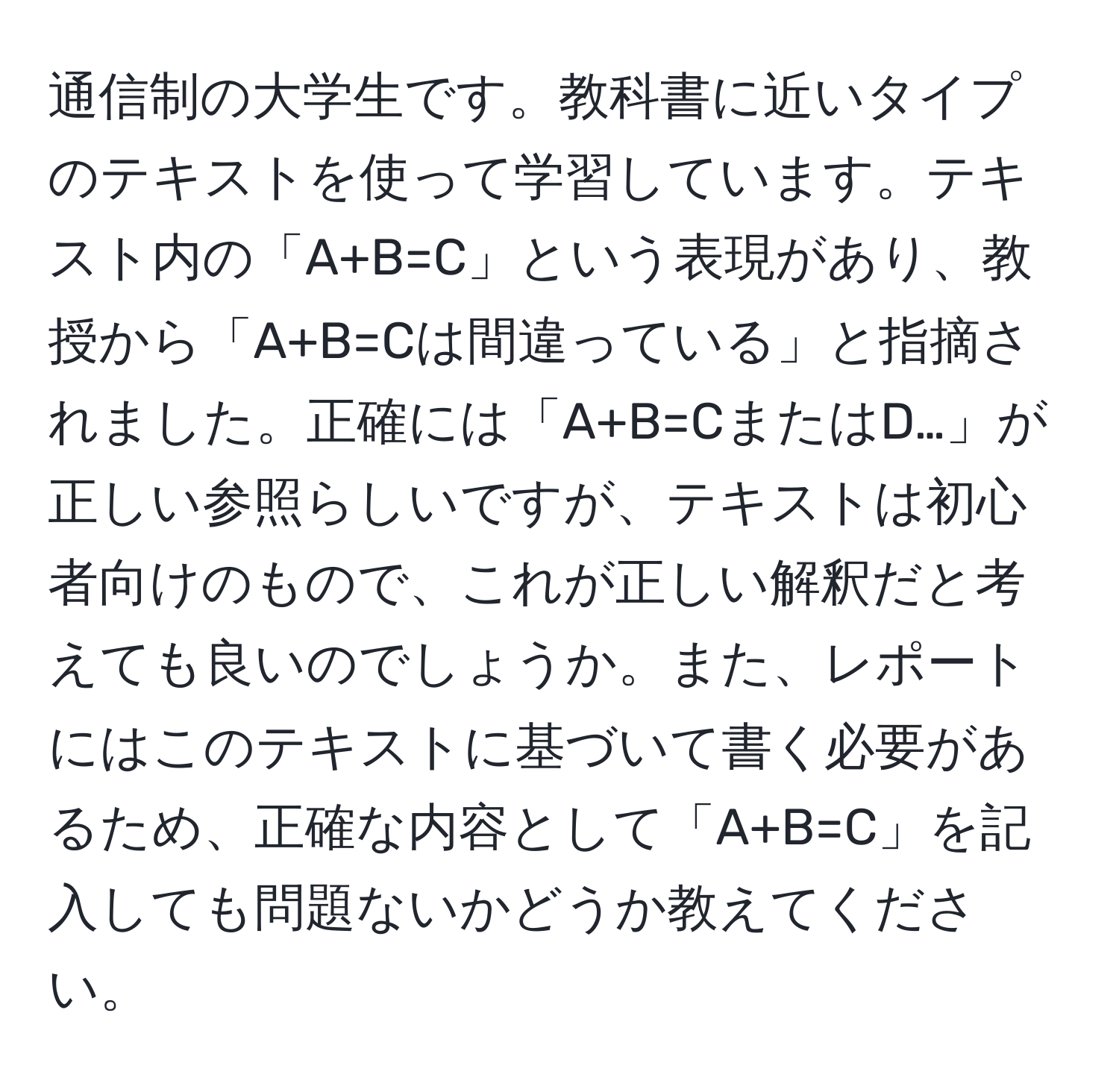 通信制の大学生です。教科書に近いタイプのテキストを使って学習しています。テキスト内の「A+B=C」という表現があり、教授から「A+B=Cは間違っている」と指摘されました。正確には「A+B=CまたはD…」が正しい参照らしいですが、テキストは初心者向けのもので、これが正しい解釈だと考えても良いのでしょうか。また、レポートにはこのテキストに基づいて書く必要があるため、正確な内容として「A+B=C」を記入しても問題ないかどうか教えてください。