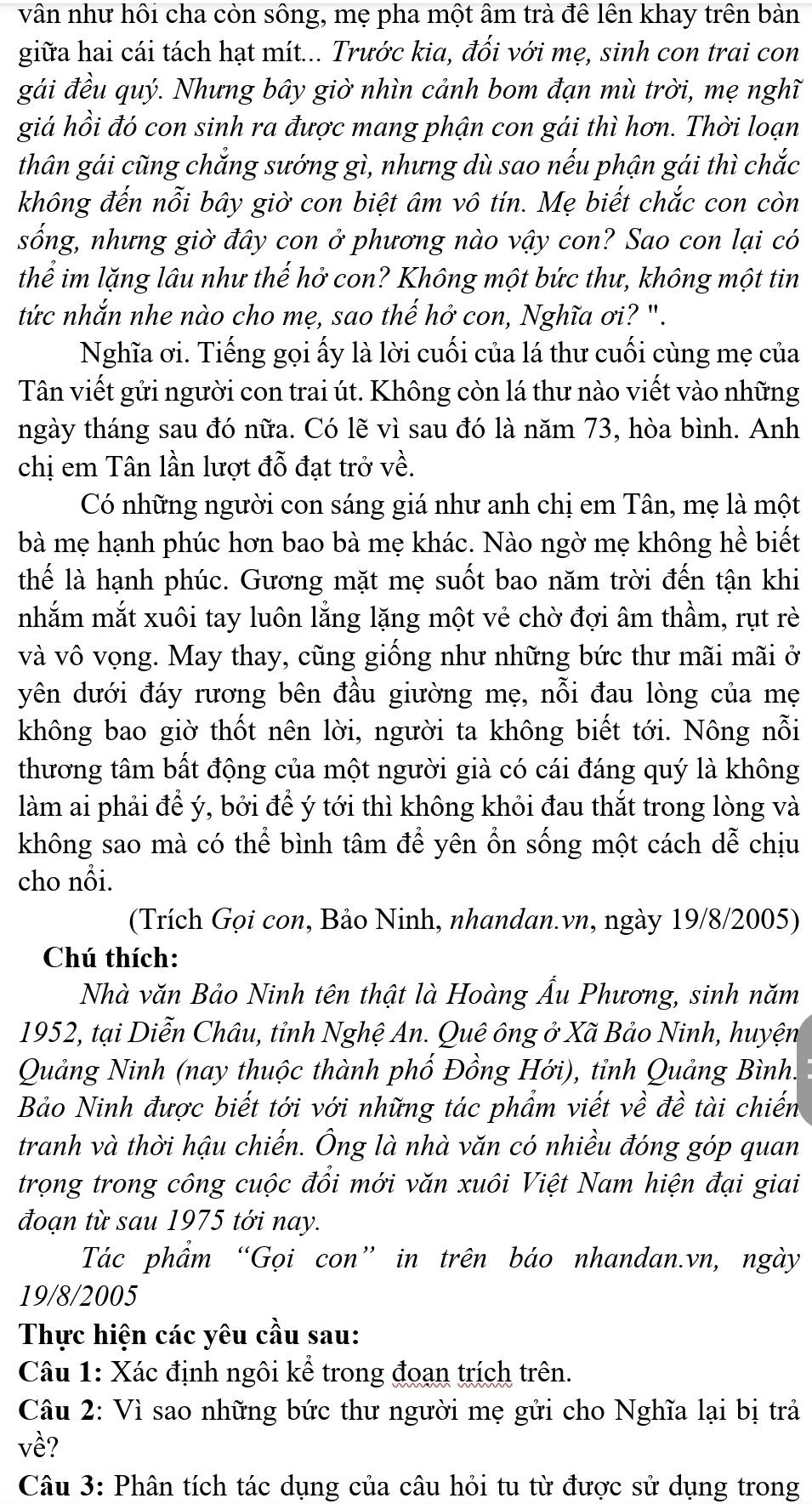 vân như hôi cha còn sông, mẹ pha một âm trà đê lên khay trên bản
giữa hai cái tách hạt mít... Trước kia, đối với mẹ, sinh con trai con
gái đều quý. Nhưng bây giờ nhìn cảnh bom đạn mù trời, mẹ nghĩ
giá hồi đó con sinh ra được mang phận con gái thì hơn. Thời loạn
thân gái cũng chắng sướng gì, nhưng dù sao nếu phận gái thì chắc
không đến nỗi bây giờ con biệt âm vô tín. Mẹ biết chắc con còn
sống, nhưng giờ đây con ở phương nào vậy con? Sao con lại có
thể im lặng lâu như thế hở con? Không một bức thư, không một tin
tức nhắn nhe nào cho mẹ, sao thế hở con, Nghĩa ơi? ".
Nghĩa ơi. Tiếng gọi ấy là lời cuối của lá thư cuối cùng mẹ của
Tân viết gửi người con trai út. Không còn lá thư nào viết vào những
ngày tháng sau đó nữa. Có lẽ vì sau đó là năm 73, hòa bình. Anh
chị em Tân lần lượt đỗ đạt trở về.
Có những người con sáng giá như anh chị em Tân, mẹ là một
bà mẹ hạnh phúc hơn bao bà mẹ khác. Nào ngờ mẹ không hề biết
thể là hạnh phúc. Gương mặt mẹ suốt bao năm trời đến tận khi
nhắm mắt xuôi tay luôn lằng lặng một vẻ chờ đợi âm thầm, rụt rè
và vô vọng. May thay, cũng giống như những bức thư mãi mãi ở
yên dưới đáy rương bên đầu giường mẹ, nỗi đau lòng của mẹ
không bao giờ thốt nên lời, người ta không biết tới. Nông nỗi
thương tâm bất động của một người già có cái đáng quý là không
làm ai phải để ý, bởi để ý tới thì không khỏi đau thắt trong lòng và
không sao mà có thể bình tâm để yên ổn sống một cách dễ chịu
cho nổi.
(Trích Gọi con, Bảo Ninh, nhandan.vn, ngày 19/8/2005)
Chú thích:
Nhà văn Bảo Ninh tên thật là Hoàng Ấu Phương, sinh năm
1952, tại Diễn Châu, tỉnh Nghệ An. Quê ông ở Xã Bảo Ninh, huyện
Quảng Ninh (nay thuộc thành phố Đồng Hới), tỉnh Quảng Bình.
Bảo Ninh được biết tới với những tác phẩm viết về đề tài chiến
tranh và thời hậu chiến. Ông là nhà văn có nhiều đóng góp quan
trọng trong công cuộc đổi mới văn xuôi Việt Nam hiện đại giai
đoạn từ sau 1975 tới nay.
Tác phẩm “Gọi con” in trên báo nhandan.vn, ngày
19/8/2005
Thực hiện các yêu cầu sau:
Câu 1: Xác định ngôi kể trong đoạn trích trên.
Câu 2: Vì sao những bức thư người mẹ gửi cho Nghĩa lại bị trả
về?
Câu 3: Phân tích tác dụng của câu hỏi tu từ được sử dụng trong