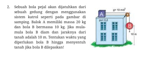 Sebuah bola pejal akan dijatuhkan dari
sebuah gedung dengan menggunakan
sistem katrol seperti pada gambar di
samping. Balok A memiliki massa 20 kg
dan bola B bermassa 10 kg. Jika mula
mula bola B diam dan jaraknya dari
tanah adalah 10 m. Tentukan waktu yang
diperlukan bola B hingga menyentuh
tanah jika bola B dilepaskan!