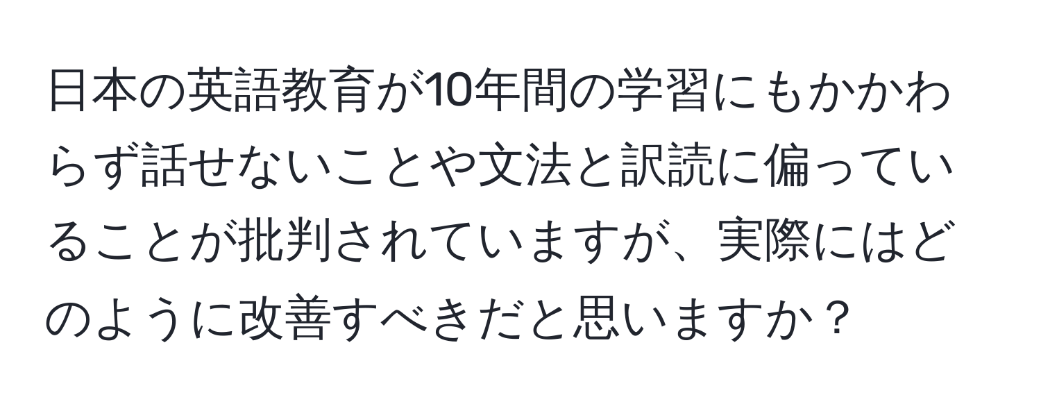 日本の英語教育が10年間の学習にもかかわらず話せないことや文法と訳読に偏っていることが批判されていますが、実際にはどのように改善すべきだと思いますか？