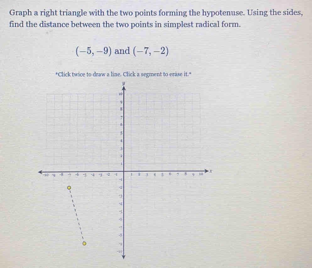 Graph a right triangle with the two points forming the hypotenuse. Using the sides, 
find the distance between the two points in simplest radical form.
(-5,-9) and (-7,-2)
*Click twice to draw a line. Click a segment to erase it."