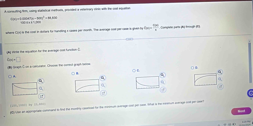 A consulting firm, using statistical methods, provided a veterinary clinic with the cost equation
C(x)=0.00047(x-500)^3+88,830
100≤ x≤ 1,000
where C(x) is the cost in dollars for handling x cases per month. The average cost per case is given by overline C(x)= C(x)/x . Complete parts (A) through (C).
(A) Write the equation for the average cost function overline c
overline C(x)=□
(B) Graph widehat C on a calculator. Choose the correct graph below.
D.
C.
B.
A.
a
(100,10 001 by [0,800]
(C) Use an appropriate command to find the monthly caseload for the minimum average cost per case. What is the minimum average cost per case?
Next
11/02.2004 6:29 PM