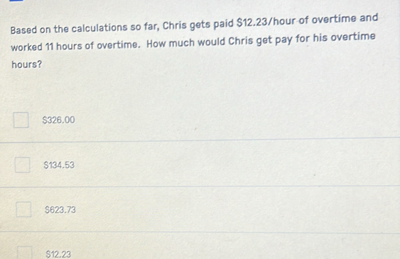 Based on the calculations so far, Chris gets paid $12.23/hour of overtime and
worked 11 hours of overtime. How much would Chris get pay for his overtime
hours?
$326.00
$134.53
$623.73
$12.23