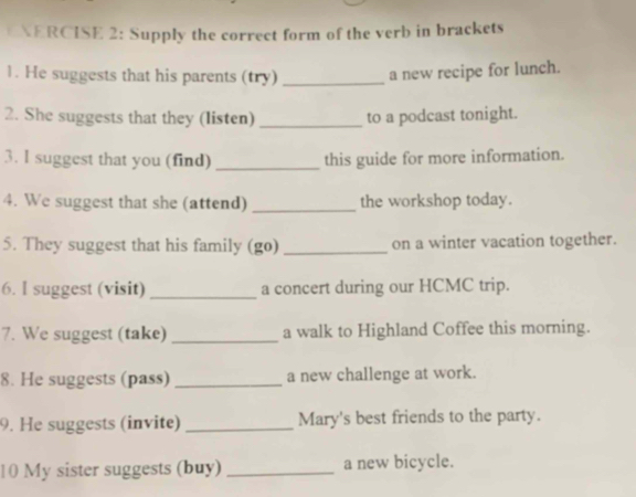 ERCISE 2: Supply the correct form of the verb in brackets 
1. He suggests that his parents (try) _a new recipe for lunch. 
2. She suggests that they (listen) _to a podcast tonight. 
3. l suggest that you (find) _this guide for more information. 
4. We suggest that she (attend) _the workshop today. 
5. They suggest that his family (go) _on a winter vacation together. 
6. l suggest (visit) _a concert during our HCMC trip. 
7. We suggest (take) _a walk to Highland Coffee this morning. 
8. He suggests (pass) _a new challenge at work. 
9. He suggests (invite) _Mary's best friends to the party. 
10 My sister suggests (buy) _a new bicycle.