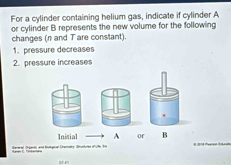 For a cylinder containing helium gas, indicate if cylinder A 
or cylinder B represents the new volume for the following 
changes (n and T are constant). 
1. pressure decreases 
2. pressure increases 
Initial A or B 
General, Organic, and Biological Chemistry: Structures of Life, 5/e © 2016 Pearson Educatio 
Karen C. Timberlake 
07:41