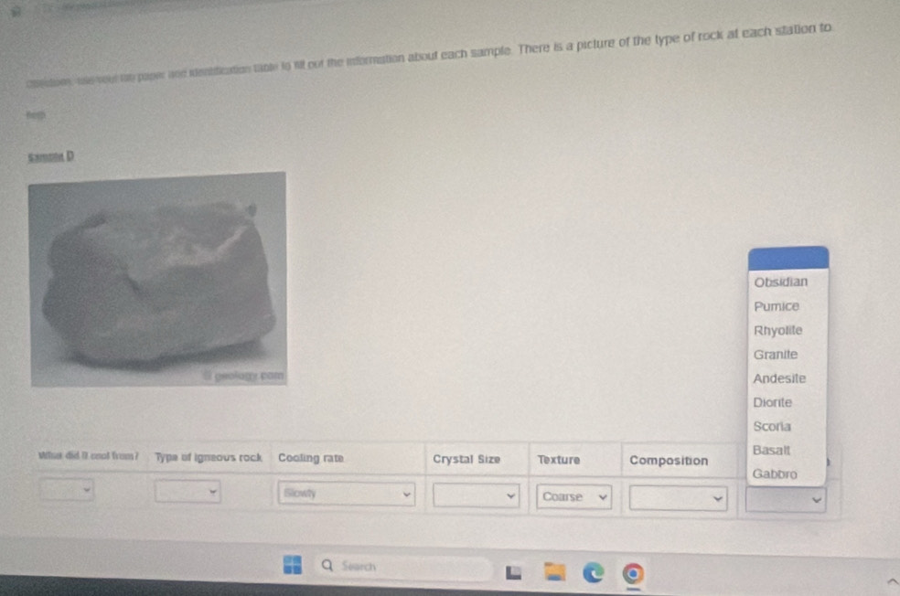 Cbecton, use veel to paper and ientification table to Wt oof the information about each sample. There is a picture of the type of rock at each station to
s
Sa D
Obsidian
Pumice
Rhyolite
Granite
Andesite
Diorite
Scoria
Basalt
Whis did it cnol from? Type of igneous rock Cooling rate Crystal Size Texture Composition
Gabbro
ISlicwy Coarse
Search