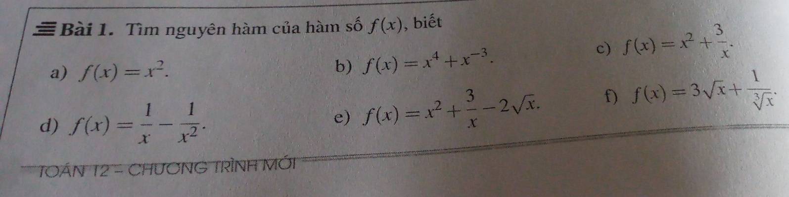 ≡ Bài 1. Tìm nguyên hàm của hàm số f(x) , biết 
a) f(x)=x^2. 
b) f(x)=x^4+x^(-3). 
c) f(x)=x^2+ 3/x . 
d) f(x)= 1/x - 1/x^2 . e) f(x)=x^2+ 3/x -2sqrt(x). 
f) f(x)=3sqrt(x)+ 1/sqrt[3](x) . 
TOÁN 12 - CHươNG TRÌNH MỚi