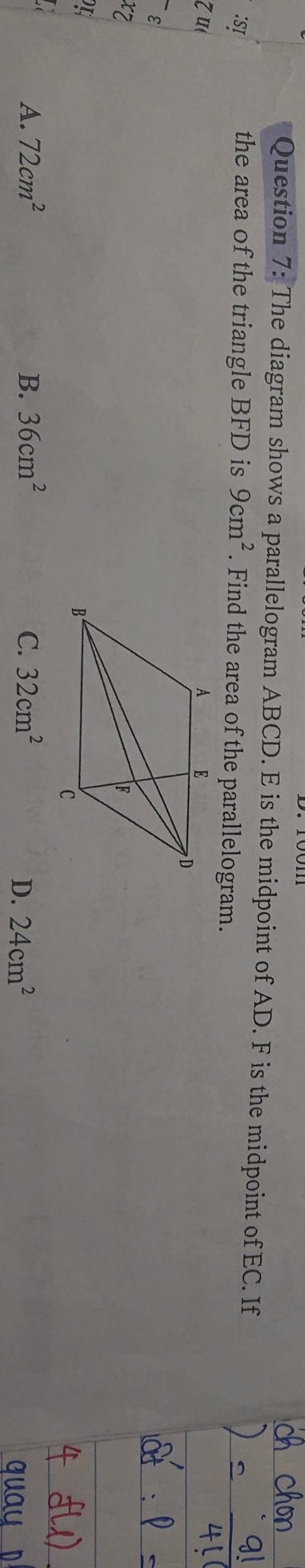 The diagram shows a parallelogram ABCD. E is the midpoint of AD. F is the midpoint of EC. If
:SI the area of the triangle BFD is 9cm^2. Find the area of the parallelogram.
z u 
ε
xz
A. 72cm^2 B. 36cm^2 C. 32cm^2 24cm^2
D.