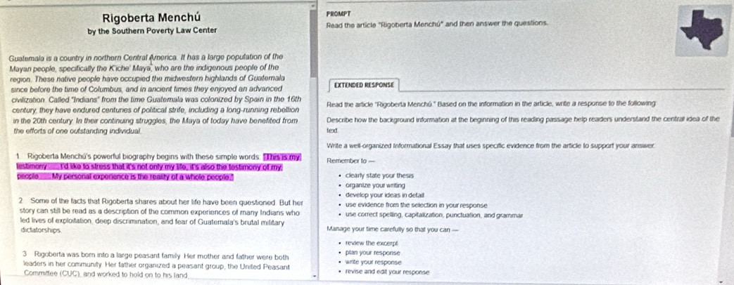 Rigoberta Menchú FROMPT 
by the Southern Poverty Law Center Read the article "Rigoberta Menchú" and then answer the questions. 
Guatemala is a country in northern Central America. It has a large population of the 
Mayan people, specifically the K'iche' Maya, who are the indigenous people of the 
region. These native people have occupied the midwestern highlands of Guaternala EXTENDED RESPONSE 
since before the time of Columbus, and in ancient times they enjoyed an advanced 
civilization. Called "Indians" from the time Guatemala was colonized by Spain in the 16th
century, they have endured centuries of political strife, including a long-running rebellion Read the article "Rigoberta Menchú." Based on the information in the article, write a response to the following 
in the 20th century. In their continuing struggles, the Maya of today have benefited from Describe how the background information at the beginning of this reading passage help readers understand the central idea of the 
the efforts of one outstanding individual. texd. 
Write a well-organized Informational Essay that uses specific evidence from the article to support your answer 
1 Rigoberta Menchu's powerful biography begins with these simple words. This is my Remember to 
lestimony I'd like to struss that it's not only my life, it's also the testimony of my 
people ____. My personal expenence is the rearity of a whole people. clearly state your thesis 
organize your writing 
develop your ideas in detail 
2 Some of the facts that Rigoberta shares about her life have been questioned. But her use evidence from the selection in your response 
story can still be read as a description of the common experiences of many Indians who use correct spelling, capitalization, punctuation, and grammar 
led lives of exploitation, deep discrimination, and fear of Guatemala's brutal military Manage your time carefully so that you can — 
dictatorships. 
review the excerpt 
3 Rigoberta was born into a large peasant family. Her mother and father were both write your response plan your response 
leaders in her community. Her father organized a peasant group, the United Peasant • revise and edit your response 
Committee (CUC) ), and worked to hold on to his land