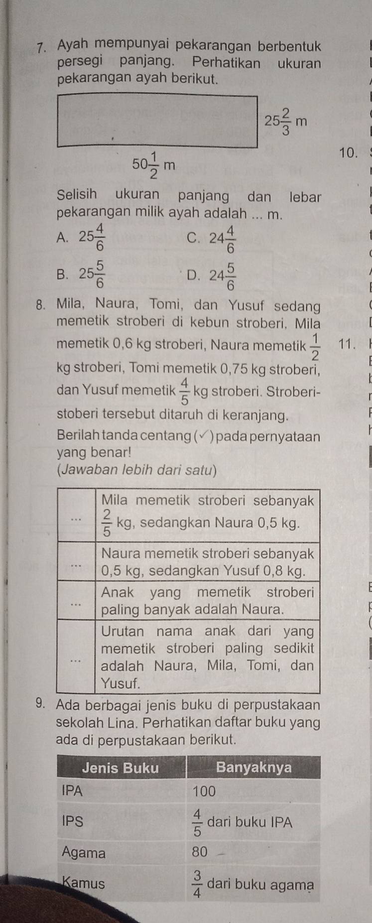 Ayah mempunyai pekarangan berbentuk
persegi panjang. Perhatikan ukuran
pekarangan ayah berikut.
10.
Selisih ukuran panjang dan lebar
pekarangan milik ayah adalah ... m.
A. 25 4/6  24 4/6 
C.
B. 25 5/6  24 5/6 
D.
8. Mila, Naura, Tomi, dan Yusuf sedang
memetik stroberi di kebun stroberi, Mila
memetik 0,6 kg stroberi, Naura memetik  1/2  11.
kg stroberi, Tomi memetik 0,75 kg stroberi,
dan Yusuf memetik  4/5  kg stroberi. Stroberi-
stoberi tersebut ditaruh di keranjang.
Berilah tanda centang (✓) pada pernyataan
yang benar!
(Jawaban lebih dari satu)
9. Ada berbagai jenis buku di perpustakaan
sekolah Lina. Perhatikan daftar buku yang
ada di perpustakaan berikut.