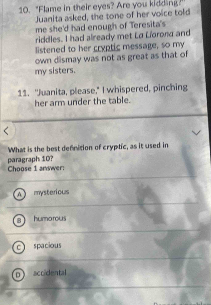 "Flame in their eyes? Are you kidding?
Juanita asked, the tone of her voice told
me she'd had enough of Teresita's
riddles. I had already met La Llorona and
listened to her cryptic message, so my
own dismay was not as great as that of
my sisters.
11. "Juanita, please," I whispered, pinching
her arm under the table.
What is the best defnition of cryptic, as it used in
paragraph 10?
Choose 1 answer:
A mysterious
B humorous
C spacious
D accidental
