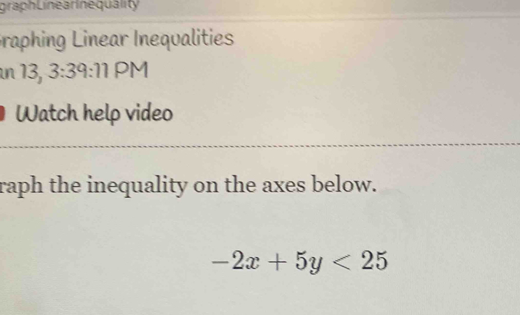 graph Line ar ne quality 
Graphing Linear Inequalities 
n 13, 3: 2 :1 1 PM 
Watch help video 
raph the inequality on the axes below.
-2x+5y<25</tex>