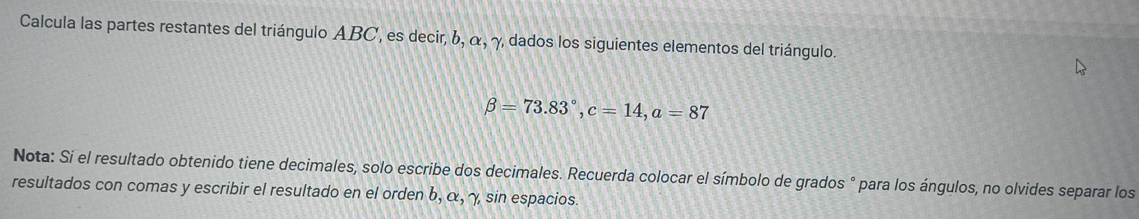 Calcula las partes restantes del triángulo ABC, es decir, 6, α, γ dados los siguientes elementos del triángulo.
beta =73.83°, c=14, a=87
Nota: Si el resultado obtenido tiene decimales, solo escribe dos decimales. Recuerda colocar el símbolo de grados ° para los ángulos, no olvides separar los 
resultados con comas y escribir el resultado en el orden b, α, γ sin espacios.