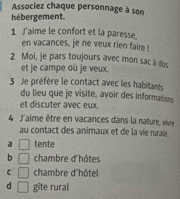 Associez chaque personnage à son
hébergement.
1 J’aime le confort et la paresse,
en vacances, je ne veux rien faire !
2 Moi, je pars toujours avec mon sac à dos
et je campe où je veux.
3 Je préfère le contact avec les habitants
du lieu que je visite, avoir des informations
et discuter avec eux.
4 J'aime être en vacances dans la nature, vivre
au contact des animaux et de la vie rurale.
a tente
b chambre d'hôtes
C chambre d'hôtel
d gîte rural