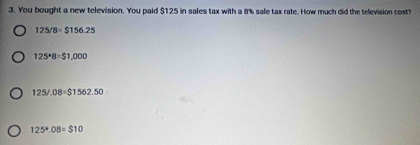 You bought a new television. You paid $125 in sales tax with a 8% sale tax rate. How much did the television cost?
125/8=$156.25
125^*8=$1,000
125/.08=$1562.50
125^*.08=$10