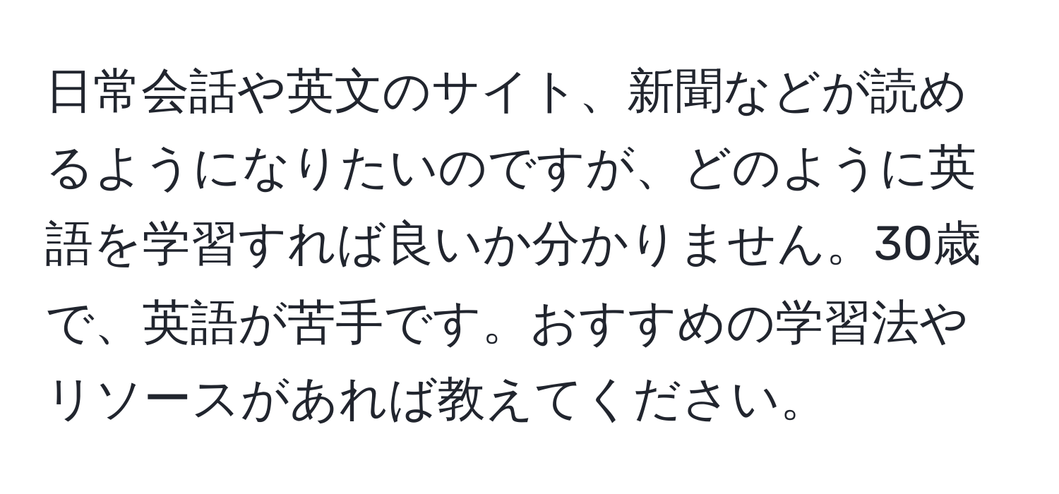 日常会話や英文のサイト、新聞などが読めるようになりたいのですが、どのように英語を学習すれば良いか分かりません。30歳で、英語が苦手です。おすすめの学習法やリソースがあれば教えてください。