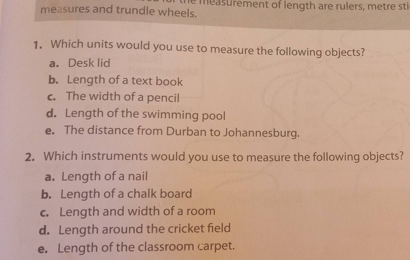 he measurement of length are rulers, metre sti
measures and trundle wheels.
1. Which units would you use to measure the following objects?
a. Desk lid
b. Length of a text book
c. The width of a pencil
d. Length of the swimming pool
e. The distance from Durban to Johannesburg.
2. Which instruments would you use to measure the following objects?
a. Length of a nail
b. Length of a chalk board
c. Length and width of a room
d. Length around the cricket field
e. Length of the classroom carpet.