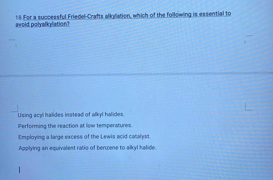 For a successful Friedel-Crafts alkylation, which of the following is essential to
avoid polyalkylation?
Using acyl halides instead of alkyl halides.
Performing the reaction at low temperatures.
Employing a large excess of the Lewis acid catalyst.
Applying an equivalent ratio of benzene to alkyl halide.