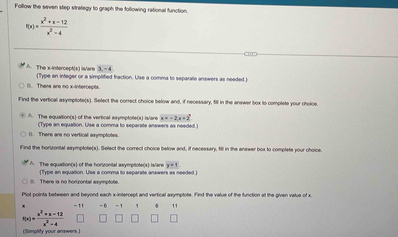 Follow the seven step strategy to graph the following rational function.
f(x)= (x^2+x-12)/x^2-4 
A. The x-intercept(s) is/are 3, - 4.
(Type an integer or a simplified fraction. Use a comma to separate answers as needed.)
B. There are no x-intercepts.
Find the vertical asymptote(s). Select the correct choice below and, if necessary, fill in the answer box to complete your choice.
A. The equation(s) of the vertical asymptote(s) is/are x=-2, x=2. 
(Type an equation. Use a comma to separate answers as needed.)
B. There are no vertical asymptotes.
Find the horizontal asymptote(s). Select the correct choice below and, if necessary, fill in the answer box to complete your choice.
A. The equation(s) of the horizontal asymptote(s) is/are y=1.
(Type an equation. Use a comma to separate answers as needed.)
B. There is no horizontal asymptote.
Plot points between and beyond each x-intercept and vertical asymptote. Find the value of the function at the given value of x.
x - 11 - 6 - 1 1 6 11
f(x)= (x^2+x-12)/x^2-4 
(Simplify your answers.)