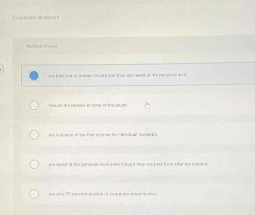 Corporate dividends
Multiple Choice
are paid out of pretax income and thus are taxed at the personal level.
reduce the taxable income of the payer.
are a source of tax-free income for individual investors.
are taxed at the personal level even though they are paid from after-tax income.
are only 70 percent taxable to corporate shareholders.