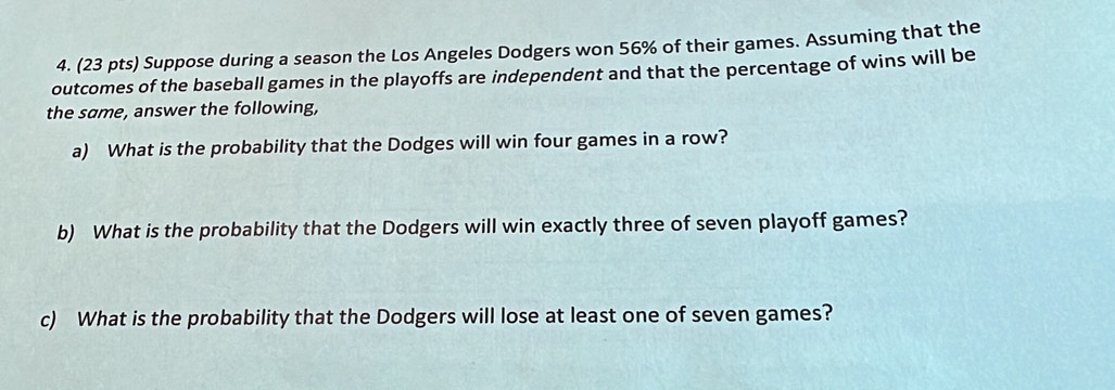 Suppose during a season the Los Angeles Dodgers won 56% of their games. Assuming that the 
outcomes of the baseball games in the playoffs are independent and that the percentage of wins will be 
the same, answer the following, 
a) What is the probability that the Dodges will win four games in a row? 
b) What is the probability that the Dodgers will win exactly three of seven playoff games? 
c) What is the probability that the Dodgers will lose at least one of seven games?