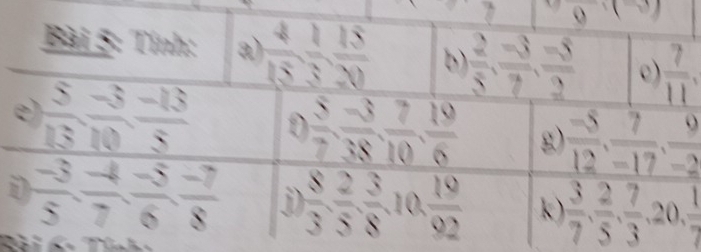 odot 
Bài 5: Tính: a)  4/15 ,  1/3 ,  15/20  b  2/5 ,  (-3)/7 ,  (-5)/2  c)  7/11 , 
e  5/13 ,  (-3)/10 ,  (-13)/5  D  5/7 ,  (-3)/38 ,  7/10 ,  19/6  g)  (-5)/12 ,  7/-17 ,  9/-2 
i  (-3)/5 ,  (-4)/7 ,  (-5)/6 ,  (-7)/8  N  8/3 ,  2/5 ,  3/8 , 10,  19/92  k)  3/7 ,  2/5 ,  7/3 , 20,  1/7 