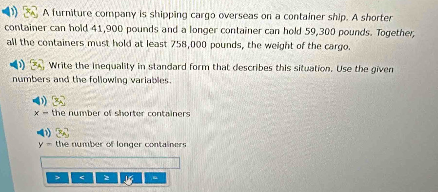 A furniture company is shipping cargo overseas on a container ship. A shorter
container can hold 41,900 pounds and a longer container can hold 59,300 pounds. Together,
all the containers must hold at least 758,000 pounds, the weight of the cargo.
Write the inequality in standard form that describes this situation. Use the given
numbers and the following variables.
x= the number of shorter containers
y= the number of longer containers