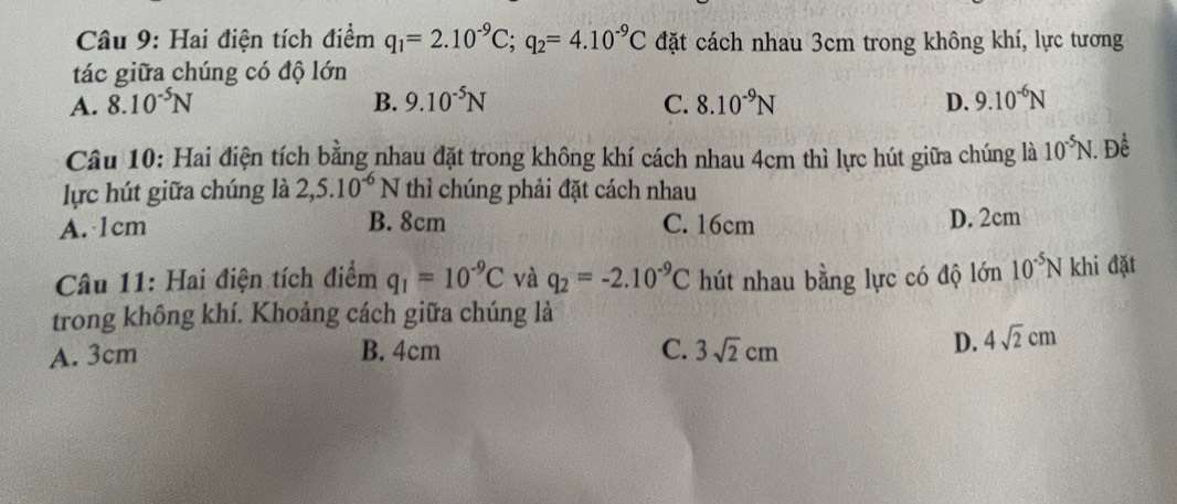 Hai điện tích điểm q_1=2.10^(-9)C; q_2=4.10^(-9)C đặt cách nhau 3cm trong không khí, lực tương
tác giữa chúng có độ lớn
A. 8.10^(-5)N B. 9.10^(-5)N C. 8.10^(-9)N D. 9.10^(-6)N
Câu 10: Hai điện tích bằng nhau đặt trong không khí cách nhau 4cm thì lực hút giữa chúng là 10^(-5)N. . Để
lực hút giữa chúng là 2,5.10^(-6)N thì chúng phải đặt cách nhau
A. 1cm B. 8cm C. 16cm D. 2cm
Câu 11: Hai điện tích điểm q_1=10^(-9)C và q_2=-2.10^(-9)C hút nhau bằng lực có độ lớn 10^(-5)N khi đặt
trong không khí. Khoảng cách giữa chúng là
A. 3cm B. 4cm C. 3sqrt(2)cm
D. 4sqrt(2)cm