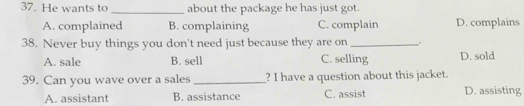 He wants to _about the package he has just got.
A. complained B. complaining C. complain D. complains
38. Never buy things you don't need just because they are on _.
A. sale B. sell C. selling D. sold
39. Can you wave over a sales _? I have a question about this jacket.
A. assistant B. assistance C. assist
D. assisting