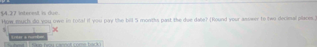 $4.27 interest is due. 
How much do you owe in tota/ if you pay the bill 5 months past the due date? (Round your answer to two decimal places.)
$ T 
Enter a number. 
Suhmit| [ Skin (vou cannot come back)