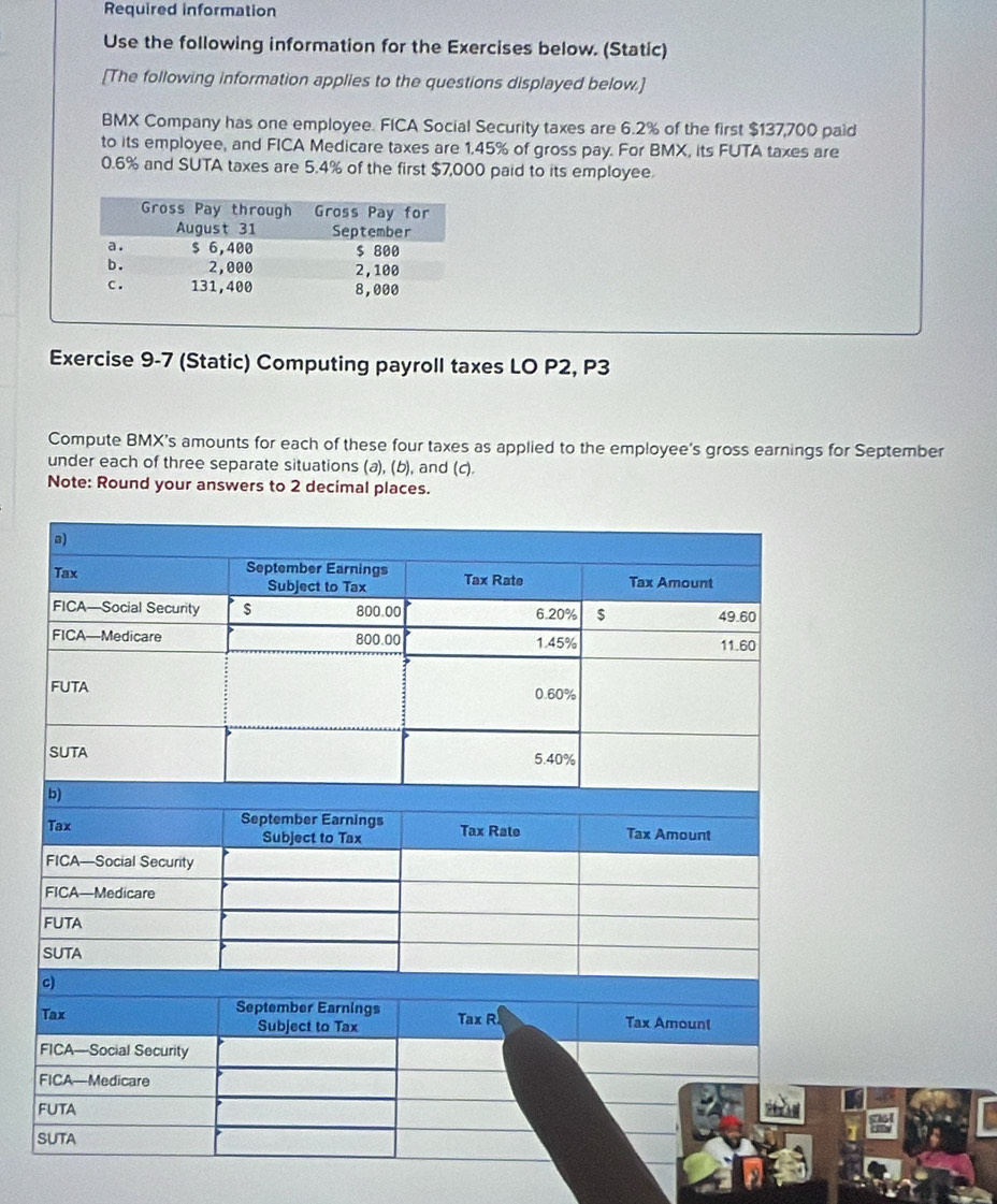 Required information 
Use the following information for the Exercises below. (Static) 
[The following information applies to the questions displayed below.] 
BMX Company has one employee. FICA Social Security taxes are 6.2% of the first $137,700 paid 
to its employee, and FICA Medicare taxes are 1,45% of gross pay. For BMX, its FUTA taxes are
0.6% and SUTA taxes are 5.4% of the first $7,000 paid to its employee. 
Exercise 9-7 (Static) Computing payroll taxes LO P2, P3
Compute BMX's amounts for each of these four taxes as applied to the employee's gross earnings for September 
under each of three separate situations (a), (b), and (c). 
Note: Round your answers to 2 decimal places.