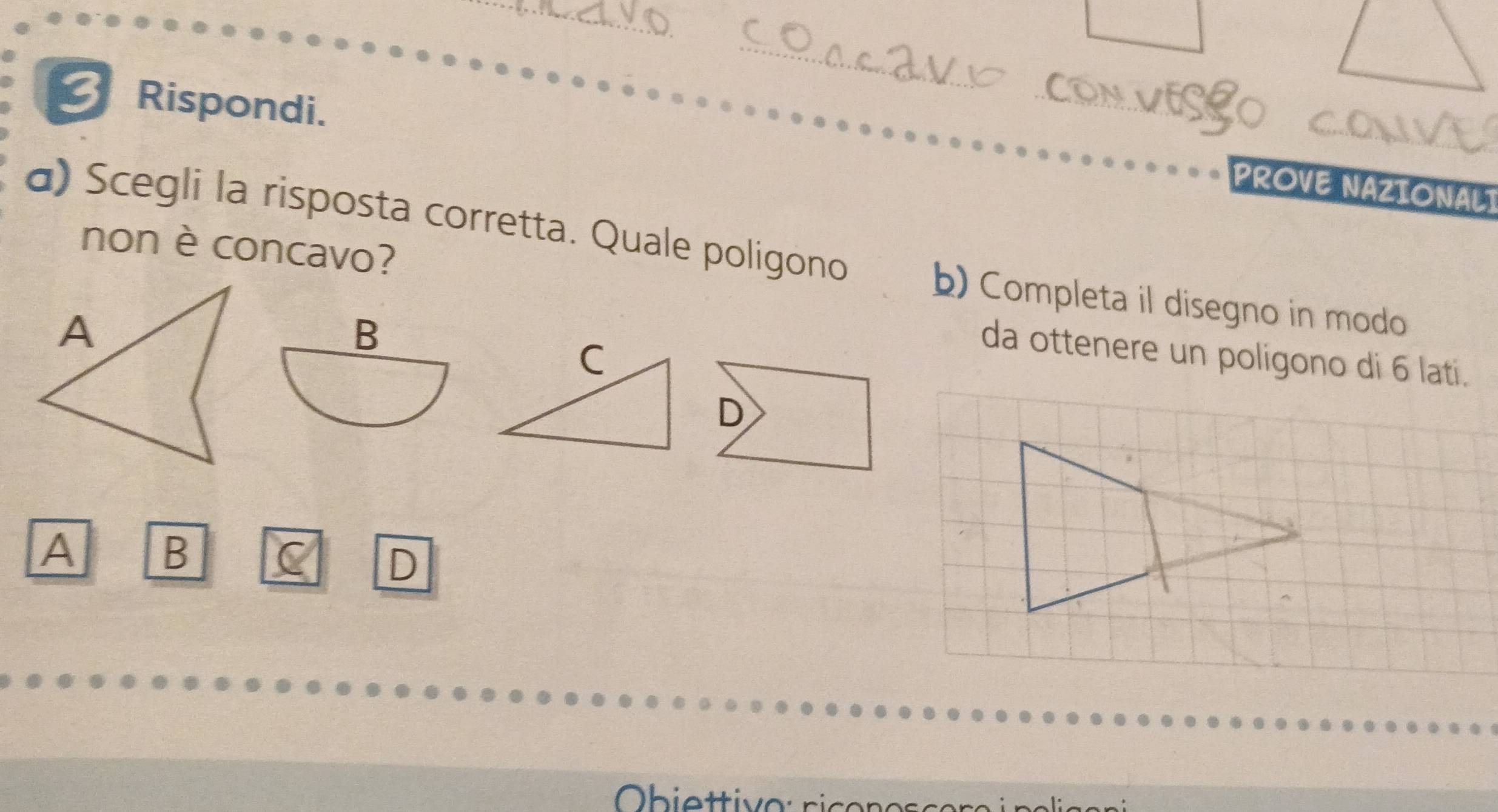 Rispondi. 
PROVE NAZIONALT 
α) Scegli la risposta corretta. Quale poligono 
non è concavo? 
b) Completa il disegno in modo 
B 
da ottenere un poligono di 6 lati. 
D 
A B 
D