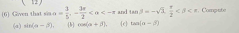 ( 12 ) 
(6) Given that sin alpha = 3/5 , - 3π /2  <-π and tan beta =-sqrt(3),  π /2  . Compute 
(a) sin (alpha -beta ), (b) cos (alpha +beta ), (c) tan (alpha -beta )