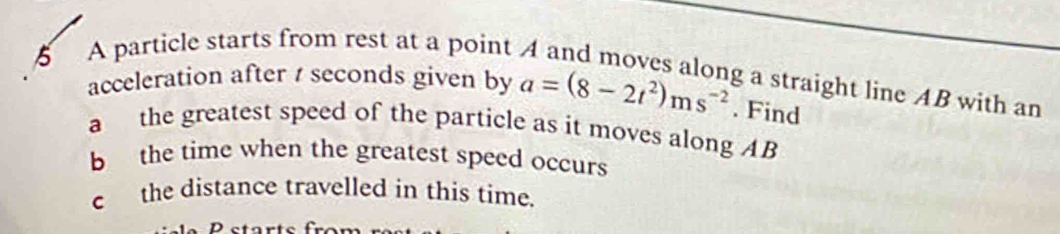 A particle starts from rest at a point A and moves along a straight line AB with an 
acceleration after seconds given by a=(8-2t^2)ms^(-2). Find 
a the greatest speed of the particle as it moves along AB
b the time when the greatest speed occurs 
c the distance travelled in this time.