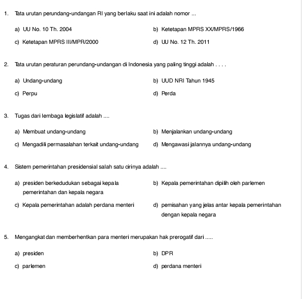 Tata urutan perundang-undangan RI yang berlaku saat ini adalah nomor ...
a) UU No. 10 Th. 2004 b) Ketetapan MPRS XX/MPRS/1966
c) Ketetapan MPRS III/MPR/2000 d) UU No. 12 Th. 2011
2. Tata urutan peraturan perundang-undangan di Indonesia yang paling tinggi adalah . . . .
a) Undang-undang b) UUD NRI Tahun 1945
c) Perpu d) Perda
3. Tugas dari lembaga legislatif adalah ....
a) Membuat undang-undang b) Menjalankan undang-undang
c) Mengadili permasalahan terkait undang-undang d) Mengawasi jalannya undang-undang
4. Sistem pemerintahan presidensial salah satu cirinya adalah ....
a) presiden berkedudukan sebagai kepala b) Kepala pemerintahan dipilih oleh parlemen
pemerintahan dan kepala negara
c) Kepala pemerintahan adalah perdana menteri d) pemisahan yang jelas antar kepala pemerintahan
dengan kepala negara
5. Mengangkat dan memberhentkan para menteri merupakan hak prerogatif dari .....
a) presiden b) DP R
c) parlemen d) perdana menteri