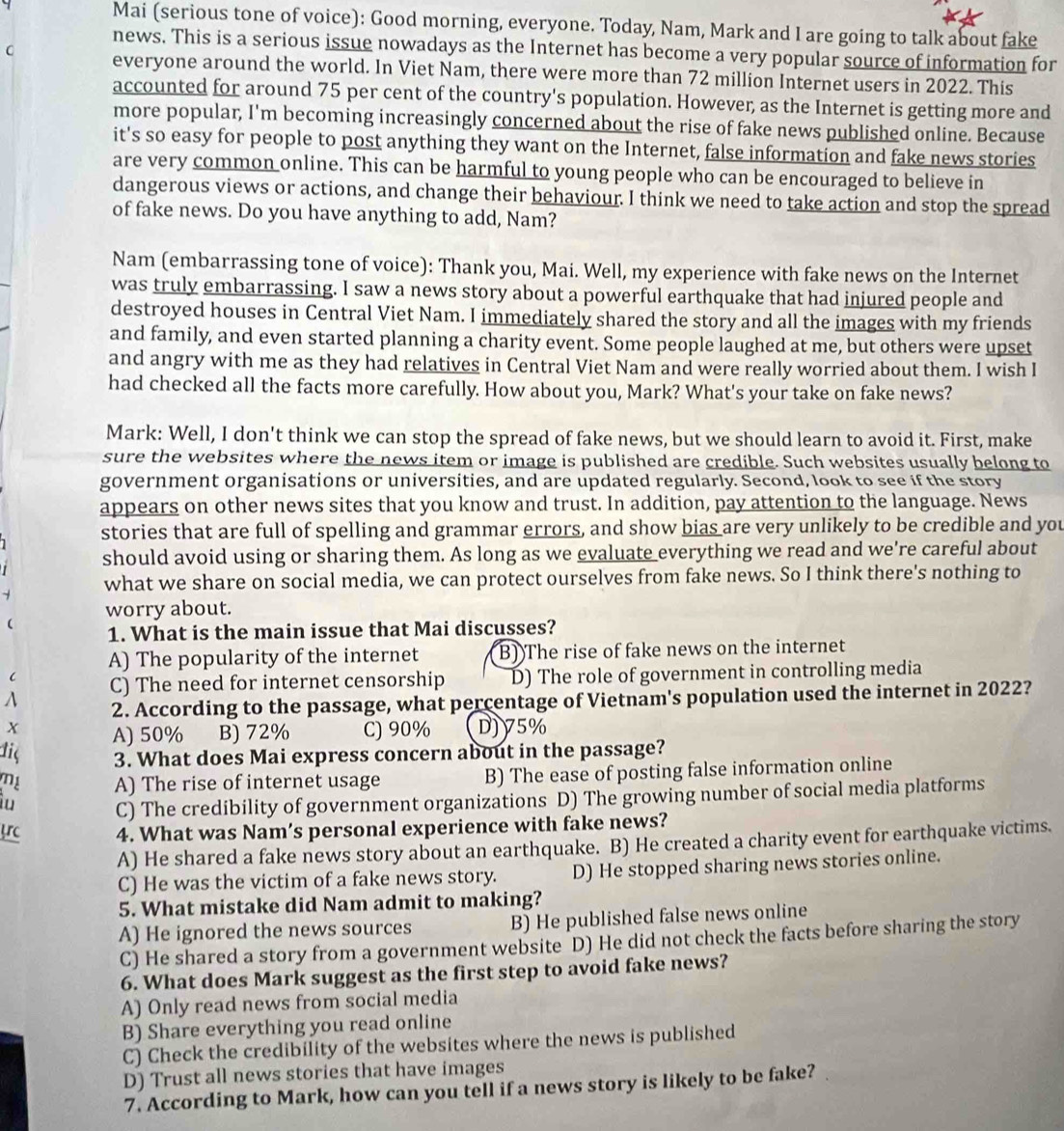 Mai (serious tone of voice): Good morning, everyone. Today, Nam, Mark and I are going to talk about fake
news. This is a serious issue nowadays as the Internet has become a very popular source of information for
C everyone around the world. In Viet Nam, there were more than 72 million Internet users in 2022. This
accounted for around 75 per cent of the country's population. However, as the Internet is getting more and
more popular, I'm becoming increasingly concerned about the rise of fake news published online. Because
it's so easy for people to post anything they want on the Internet, false information and fake news stories
are very common online. This can be harmful to young people who can be encouraged to believe in
dangerous views or actions, and change their behaviour. I think we need to take action and stop the spread
of fake news. Do you have anything to add, Nam?
Nam (embarrassing tone of voice): Thank you, Mai. Well, my experience with fake news on the Internet
was truly embarrassing. I saw a news story about a powerful earthquake that had injured people and
destroyed houses in Central Viet Nam. I immediately shared the story and all the images with my friends
and family, and even started planning a charity event. Some people laughed at me, but others were upset
and angry with me as they had relatives in Central Viet Nam and were really worried about them. I wish I
had checked all the facts more carefully. How about you, Mark? What's your take on fake news?
Mark: Well, I don't think we can stop the spread of fake news, but we should learn to avoid it. First, make
sure the websites where the news item or image is published are credible. Such websites usually belong to
government organisations or universities, and are updated regularly. Second, look to see if the story
appears on other news sites that you know and trust. In addition, pay attention to the language. News
stories that are full of spelling and grammar errors, and show bias are very unlikely to be credible and you
should avoid using or sharing them. As long as we evaluate everything we read and we're careful about
what we share on social media, we can protect ourselves from fake news. So I think there's nothing to
worry about.
1. What is the main issue that Mai discusses?
A) The popularity of the internet B))The rise of fake news on the internet
C) The need for internet censorship D) The role of government in controlling media
A 2. According to the passage, what percentage of Vietnam's population used the internet in 2022?
x A) 50% B) 72% C) 90% D)75%
dis 3. What does Mai express concern about in the passage?
mị A) The rise of internet usage B) The ease of posting false information online
lu C) The credibility of government organizations D) The growing number of social media platforms
trc 4. What was Nam’s personal experience with fake news?
A) He shared a fake news story about an earthquake. B) He created a charity event for earthquake victims.
C) He was the victim of a fake news story. D) He stopped sharing news stories online.
5. What mistake did Nam admit to making?
A) He ignored the news sources B) He published false news online
C) He shared a story from a government website D) He did not check the facts before sharing the story
6. What does Mark suggest as the first step to avoid fake news?
A) Only read news from social media
B) Share everything you read online
C) Check the credibility of the websites where the news is published
D) Trust all news stories that have images
7. According to Mark, how can you tell if a news story is likely to be fake?