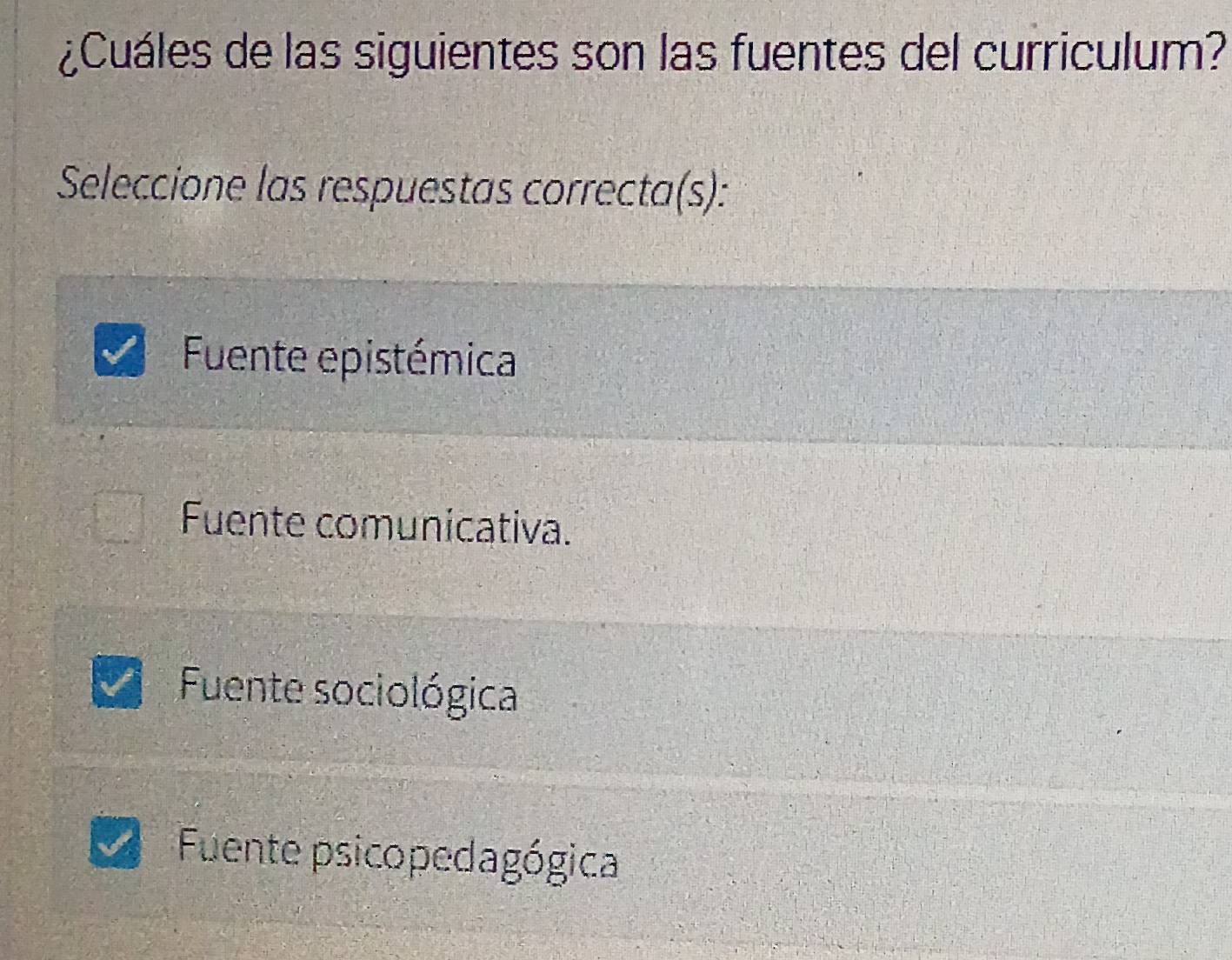 ¿Cuáles de las siguientes son las fuentes del curriculum?
Seleccione las respuestas correcta(s):
Fuente epistémica
Fuente comunicativa.
Fuente sociológica
Fuente psicopedagógica