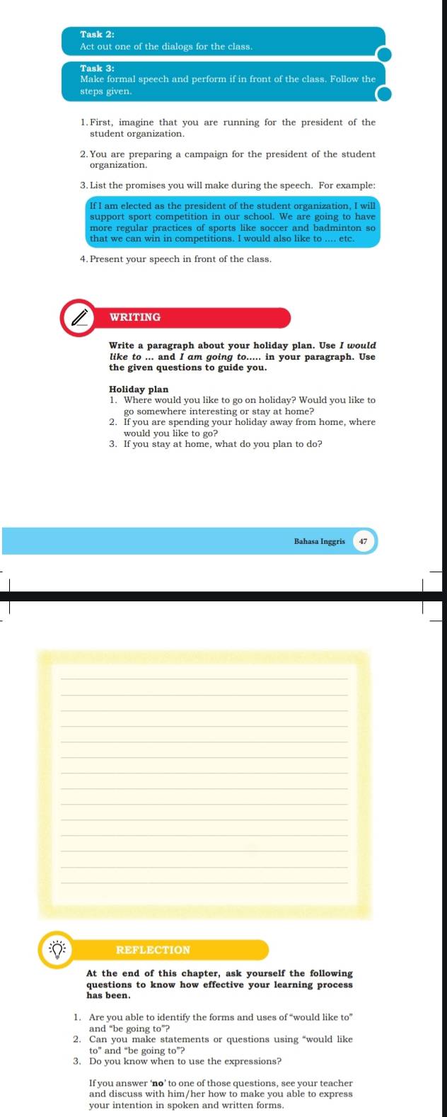 Task 2: 
Act out one of the dialogs for the class. 
Task 3: 
Make formal speech and perform if in front of the class. Follow the 
steps given. 
1. First, imagine that you are running for the president of the 
student organization 
2. You are preparing a campaign for the president of the student 
3. List the promises you will make during the speech. For example: 
support sport competition in our school. We are going to have 
more regular practices of sports like soccer and badminton so 
that we can win in competitions. I would also like to .... etc. 
4. Present your speech in front of the class 
WRITING 
like to ... and I am going to..... in your paragraph. Use 
the given questions to guide you. 
Holiday plan 
1. Where would you like to go on holiday? Would you like to 
go somewhere interesting or stay at home? 
2. If you are spending your holiday away from home, where 
would you like to go? 
3. If you stay at home, what do you plan to do? 
Bahasa Inggris 
REFLECTION 
At the end of this chapter, ask yourself the following 
questions to know how effective your learning process 
has been. 
1. Are you able to identify the forms and uses of' “would like to” 
and “be going to°? 
2. Can you make statements or questions using “would like 
to” and “be going to”? 
If you answer ‘no’ to one of those questions, see your teacher 
and discuss with him/her how to make you able to express 
your intention in spoken and written forms.