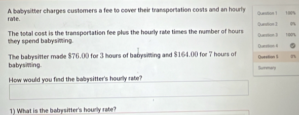 A babysitter charges customers a fee to cover their transportation costs and an hourly Question 1 100%
rate. Question 2 0% 
The total cost is the transportation fee plus the hourly rate times the number of hours Question 3 100%
they spend babysitting. 
Question 4 
The babysitter made $76.00 for 3 hours of babysitting and $164.00 for 7 hours of Question S 0%
babysitting. Summary 
How would you find the babysitter's hourly rate? 
1) What is the babysitter's hourly rate?