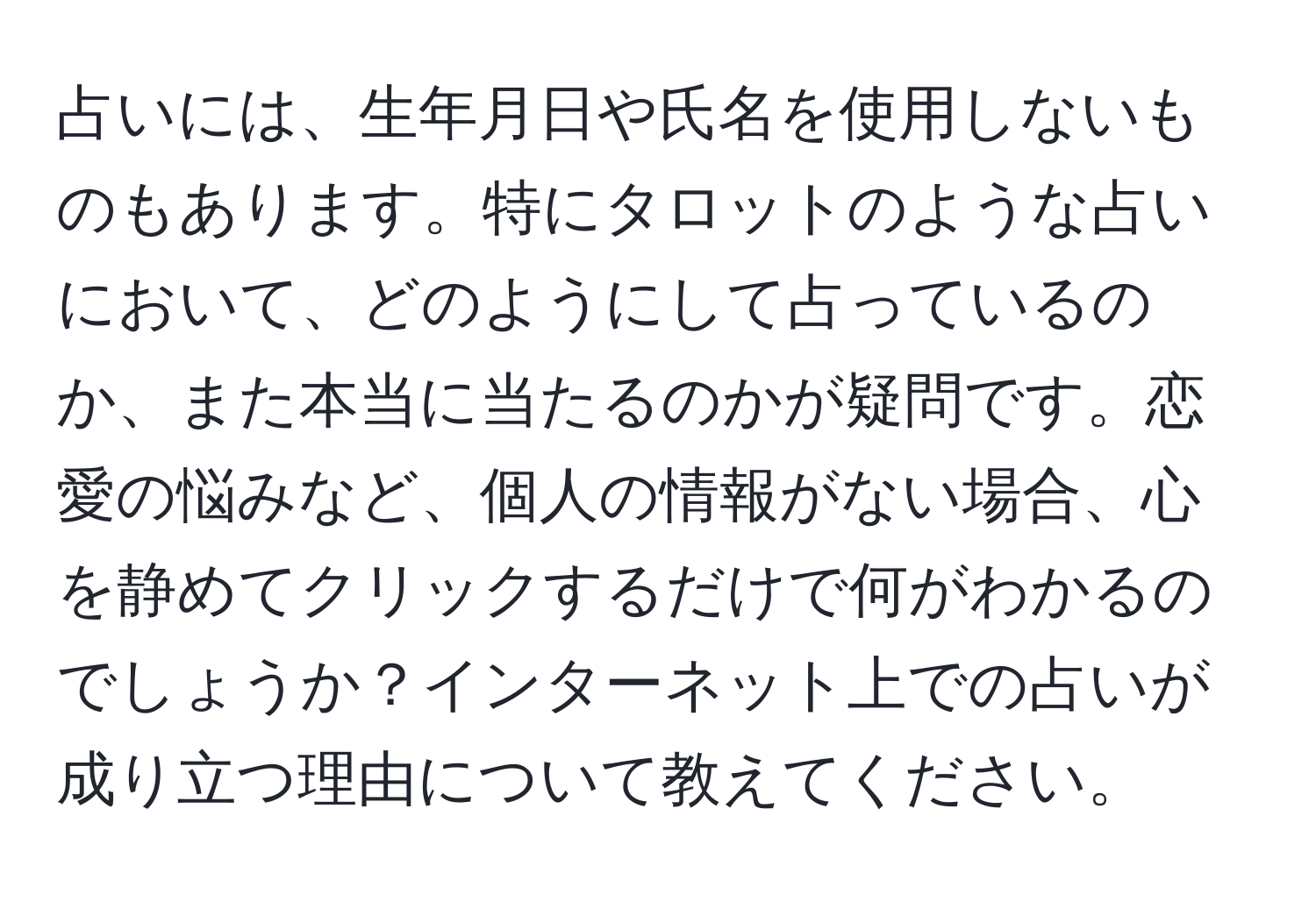 占いには、生年月日や氏名を使用しないものもあります。特にタロットのような占いにおいて、どのようにして占っているのか、また本当に当たるのかが疑問です。恋愛の悩みなど、個人の情報がない場合、心を静めてクリックするだけで何がわかるのでしょうか？インターネット上での占いが成り立つ理由について教えてください。